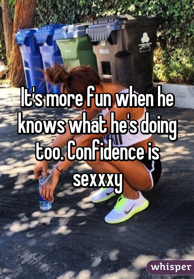 It's more fun when he knows what he's doing too. Confidence is sexxxy