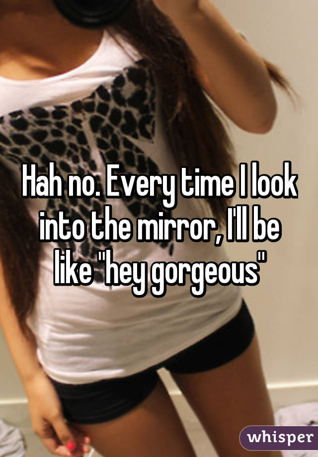 Hah no. Every time I look into the mirror, I'll be like "hey gorgeous"