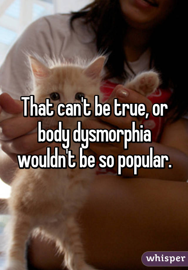 That can't be true, or body dysmorphia wouldn't be so popular.