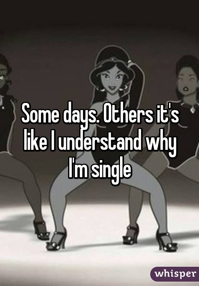 Some days. Others it's like I understand why I'm single