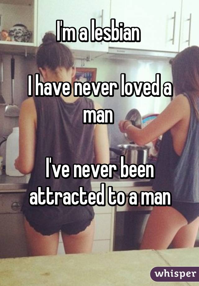 I'm a lesbian 

I have never loved a man 

I've never been attracted to a man


