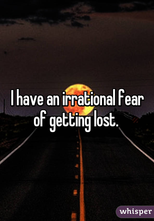 I have an irrational fear of getting lost. 