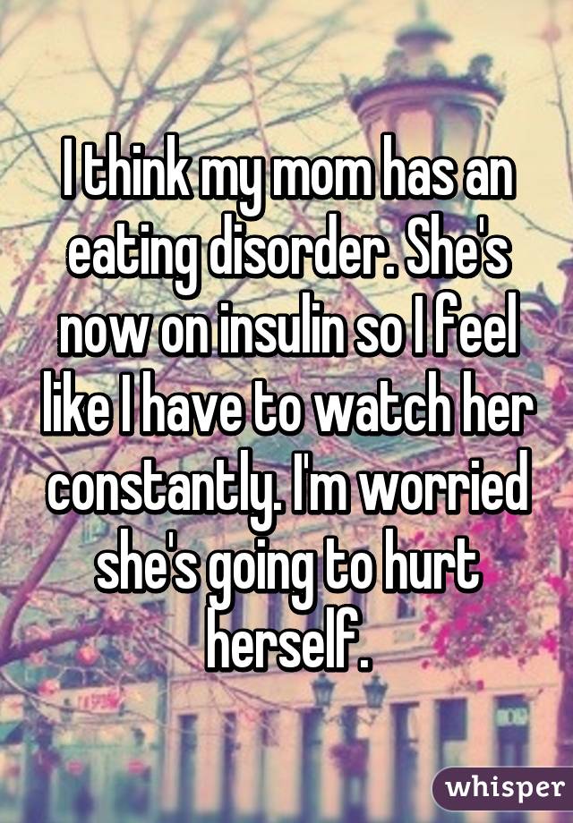 I think my mom has an eating disorder. She's now on insulin so I feel like I have to watch her constantly. I'm worried she's going to hurt herself.