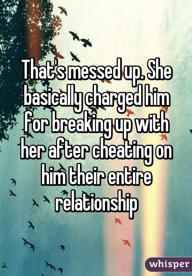 That's messed up. She basically charged him for breaking up with her after cheating on him their entire relationship