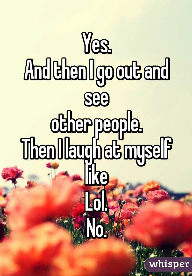 Yes.
And then I go out and see
other people.
Then I laugh at myself like
Lol.
No.