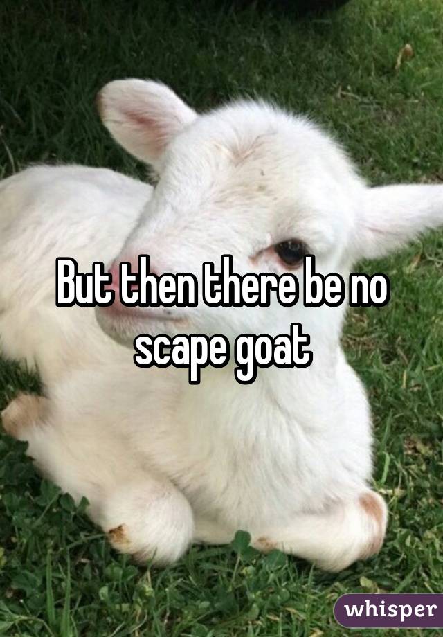 But then there be no scape goat