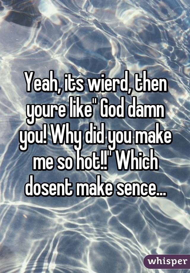 Yeah, its wierd, then youre like" God damn you! Why did you make me so hot!!" Which dosent make sence...