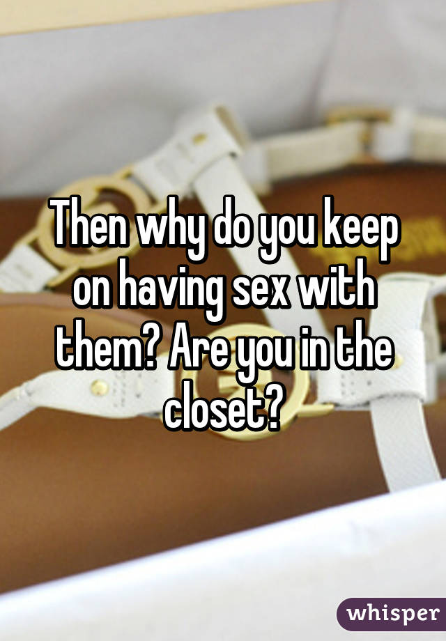 Then why do you keep on having sex with them? Are you in the closet?