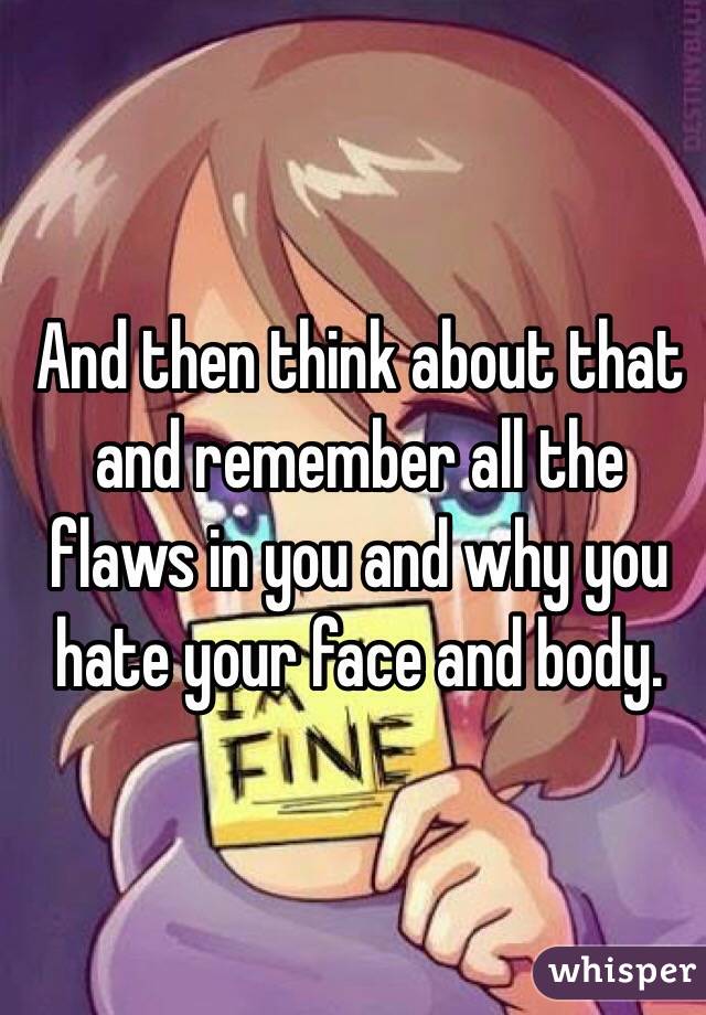 And then think about that and remember all the flaws in you and why you hate your face and body. 