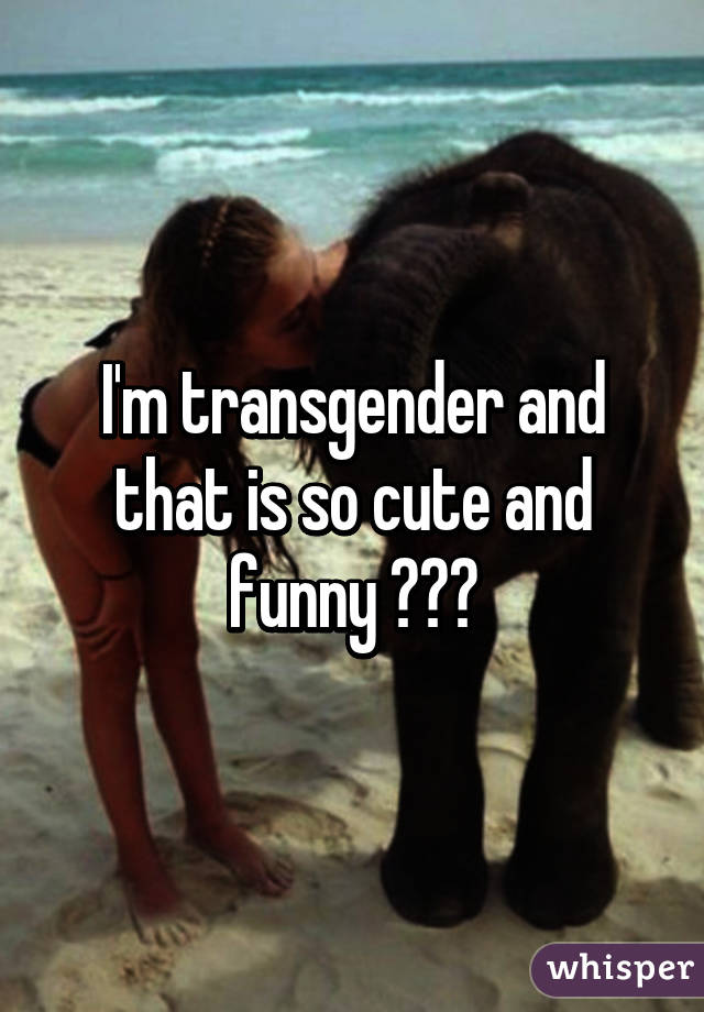 I'm transgender and that is so cute and funny 😂😂😂