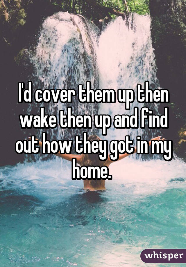 I'd cover them up then wake then up and find out how they got in my home. 