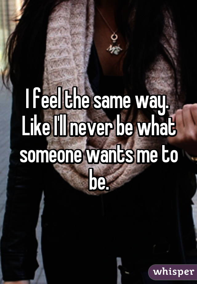 I feel the same way.  Like I'll never be what someone wants me to be.