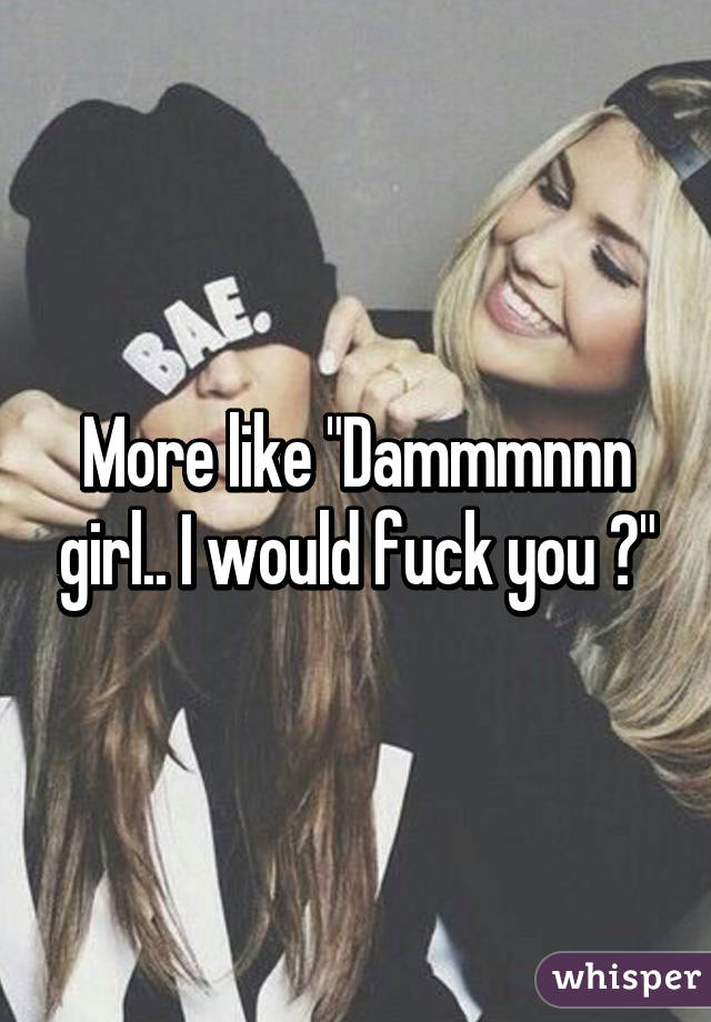 More like "Dammmnnn girl.. I would fuck you 😘"