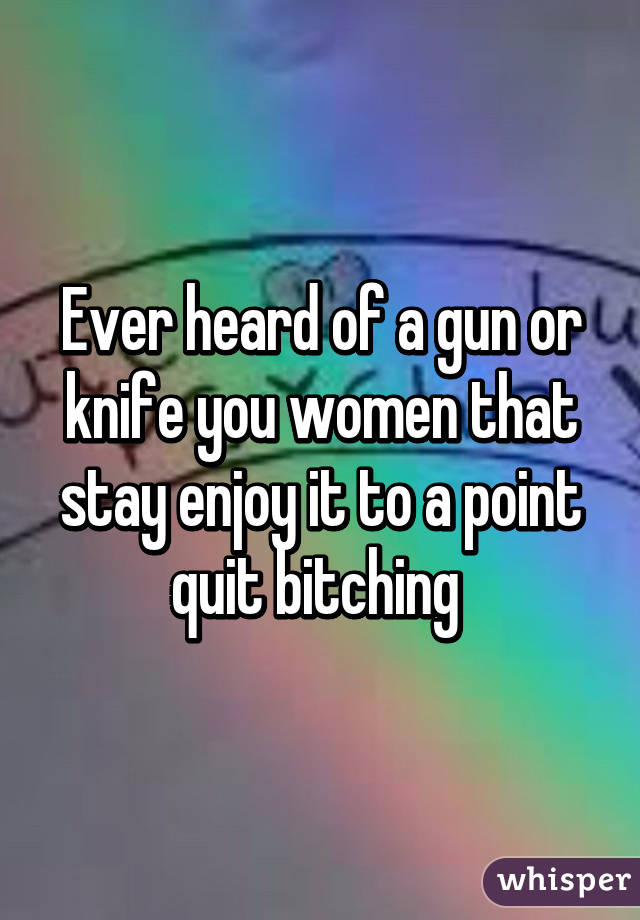 Ever heard of a gun or knife you women that stay enjoy it to a point quit bitching 