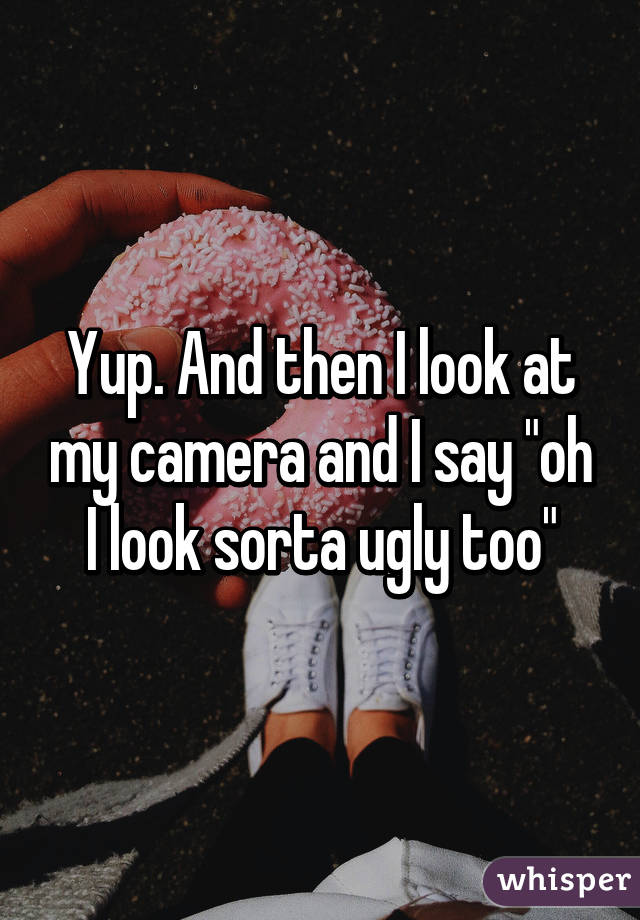 Yup. And then I look at my camera and I say "oh I look sorta ugly too"