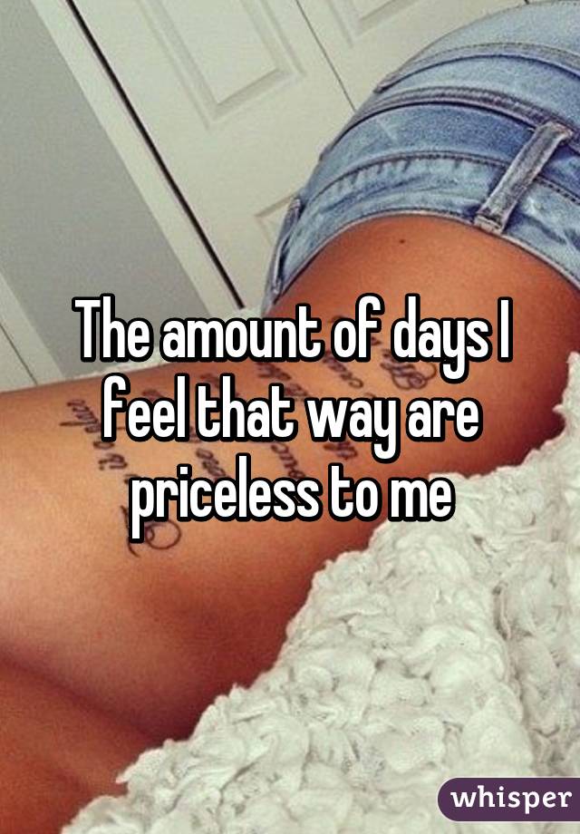 The amount of days I feel that way are priceless to me