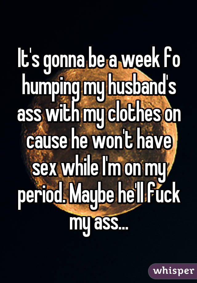 It's gonna be a week fo humping my husband's ass with my clothes on cause he won't have sex while I'm on my period. Maybe he'll fuck my ass...