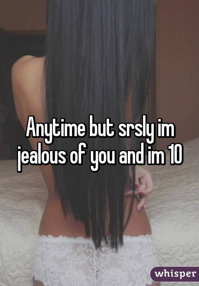 Anytime but srsly im jealous of you and im 10