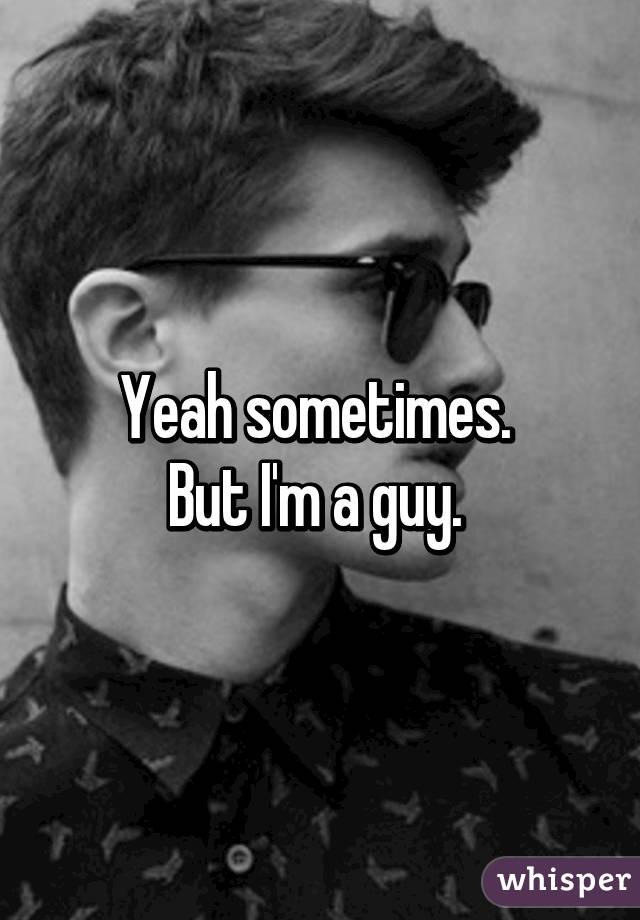 Yeah sometimes. 
But I'm a guy. 