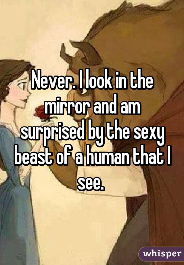 Never. I look in the mirror and am surprised by the sexy beast of a human that I see. 