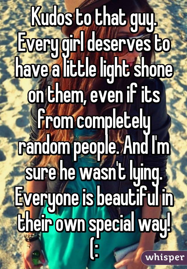 Kudos to that guy. Every girl deserves to have a little light shone on them, even if its from completely random people. And I'm sure he wasn't lying. Everyone is beautiful in their own special way! (: