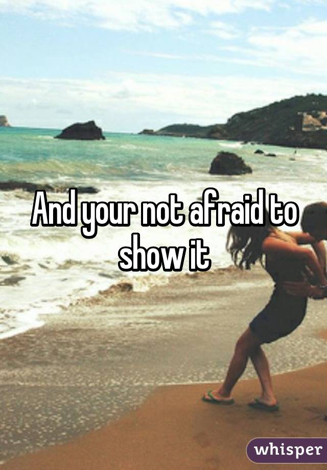 And your not afraid to show it