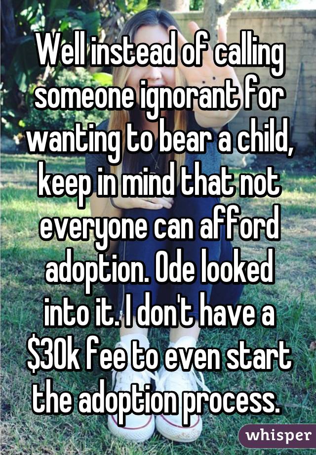 Well instead of calling someone ignorant for wanting to bear a child, keep in mind that not everyone can afford adoption. Ode looked into it. I don't have a $30k fee to even start the adoption process. 