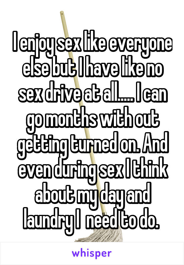 I enjoy sex like everyone else but I have like no sex drive at all..... I can go months with out getting turned on. And even during sex I think about my day and laundry I  need to do. 
