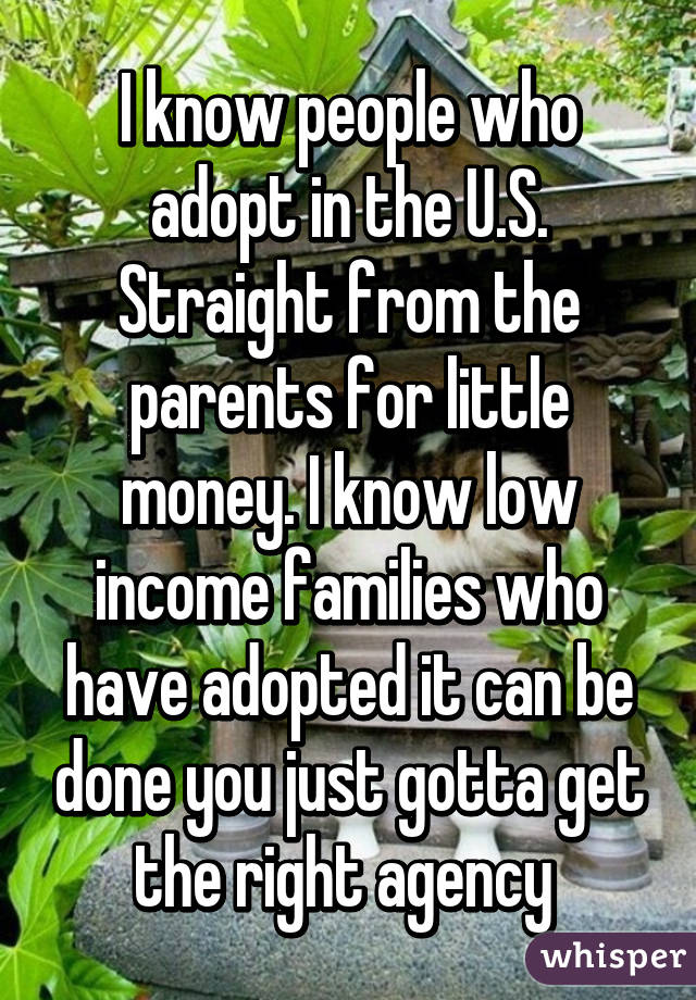 I know people who adopt in the U.S. Straight from the parents for little money. I know low income families who have adopted it can be done you just gotta get the right agency 