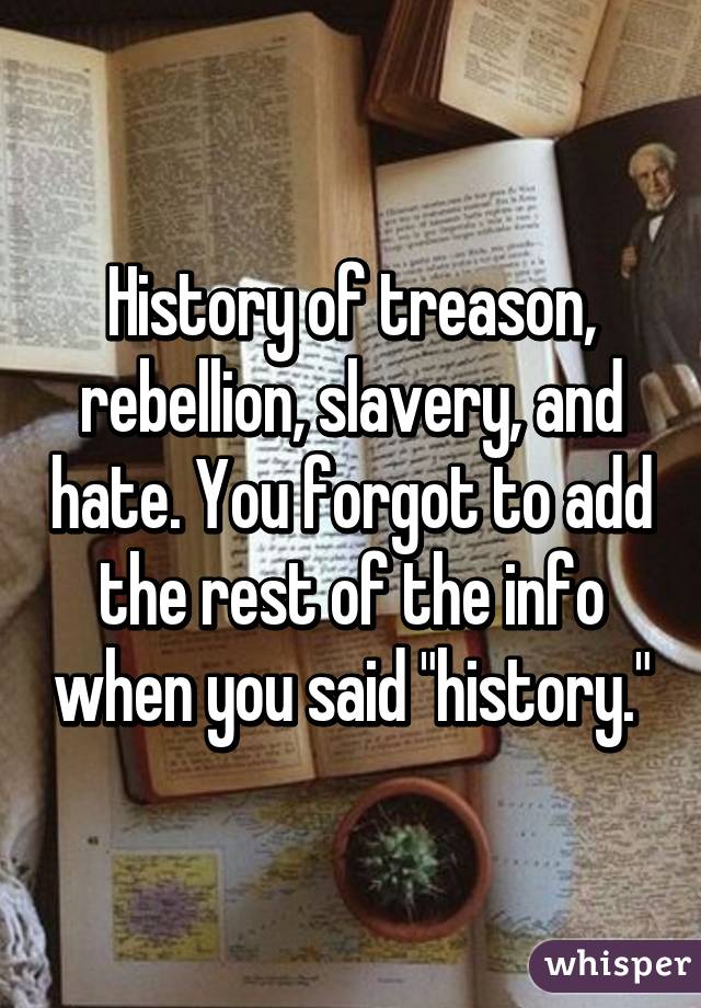History of treason, rebellion, slavery, and hate. You forgot to add the rest of the info when you said "history."