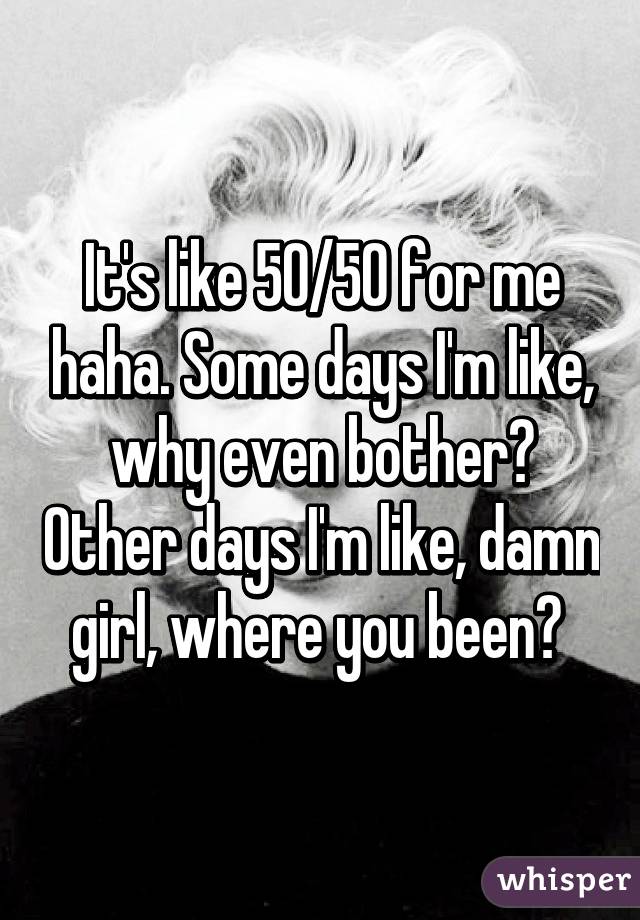 It's like 50/50 for me haha. Some days I'm like, why even bother? Other days I'm like, damn girl, where you been? 