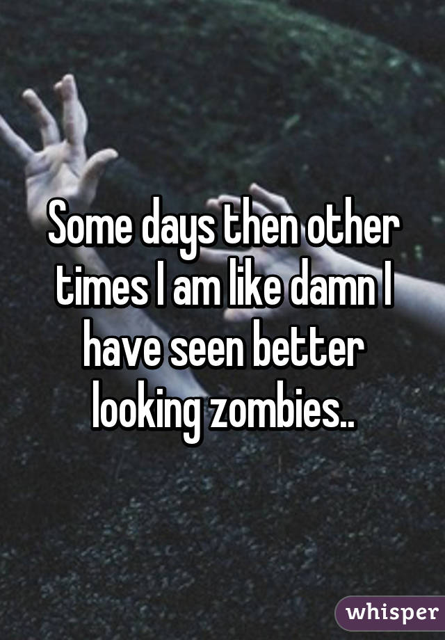 Some days then other times I am like damn I have seen better looking zombies..