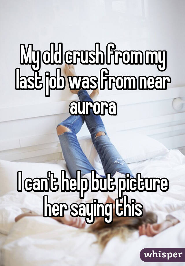 My old crush from my last job was from near aurora


I can't help but picture her saying this
