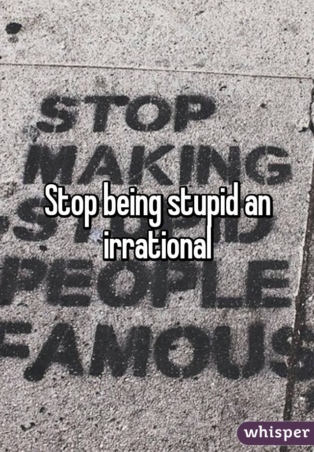 Stop being stupid an irrational