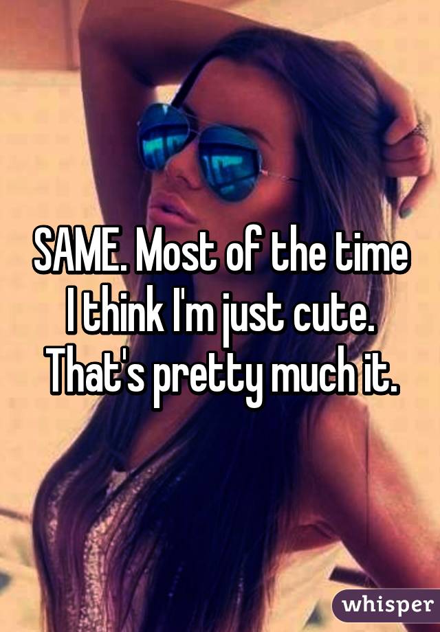 SAME. Most of the time I think I'm just cute. That's pretty much it.