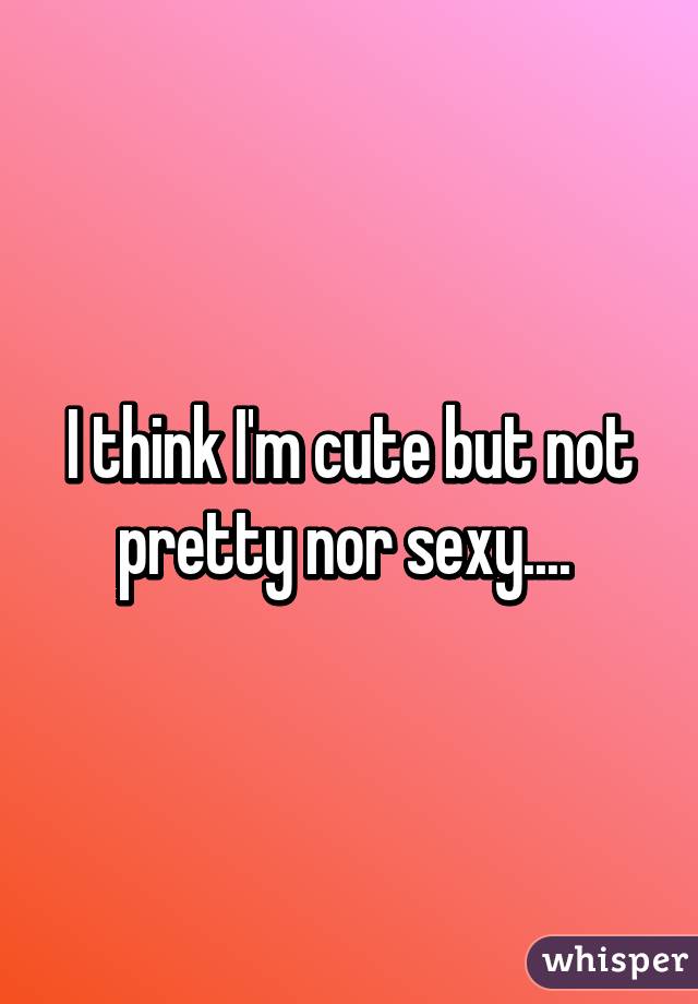 I think I'm cute but not pretty nor sexy.... 