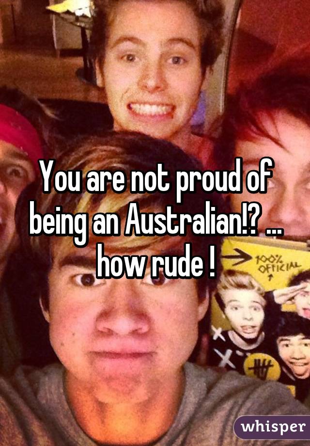 You are not proud of being an Australian!? ... how rude !