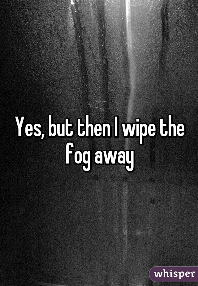 Yes, but then I wipe the fog away