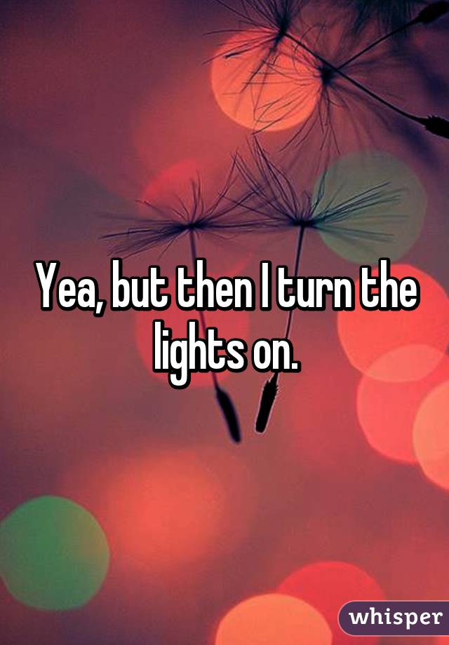 Yea, but then I turn the lights on.