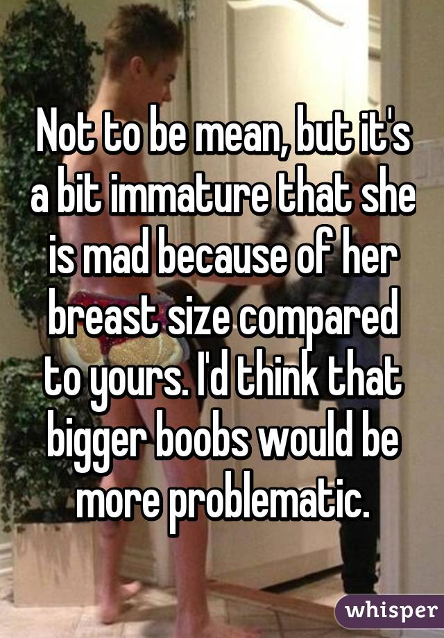 Not to be mean, but it's a bit immature that she is mad because of her breast size compared to yours. I'd think that bigger boobs would be more problematic.