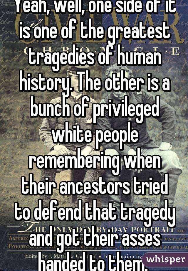Yeah, well, one side of it is one of the greatest tragedies of human history. The other is a bunch of privileged white people remembering when their ancestors tried to defend that tragedy and got their asses handed to them. 