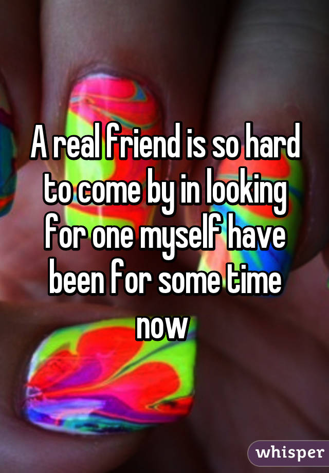 A real friend is so hard to come by in looking for one myself have been for some time now 