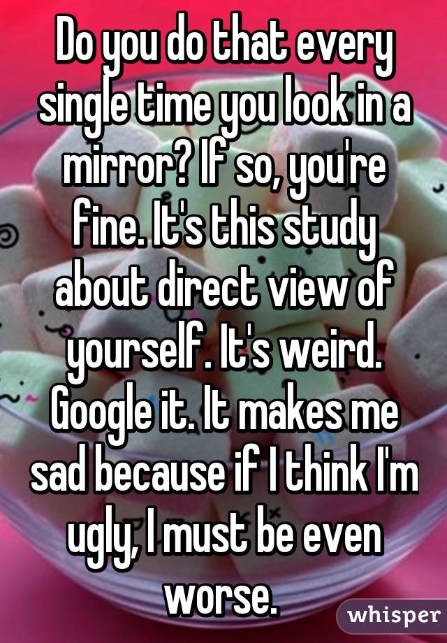 Do you do that every single time you look in a mirror? If so, you're fine. It's this study about direct view of yourself. It's weird. Google it. It makes me sad because if I think I'm ugly, I must be even worse. 