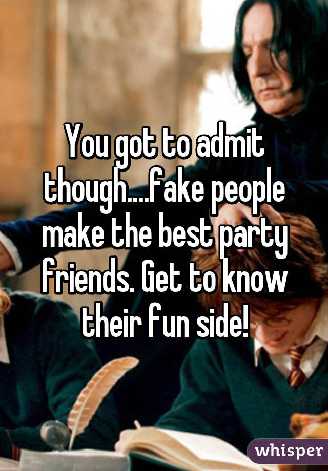 You got to admit though....fake people make the best party friends. Get to know their fun side!
