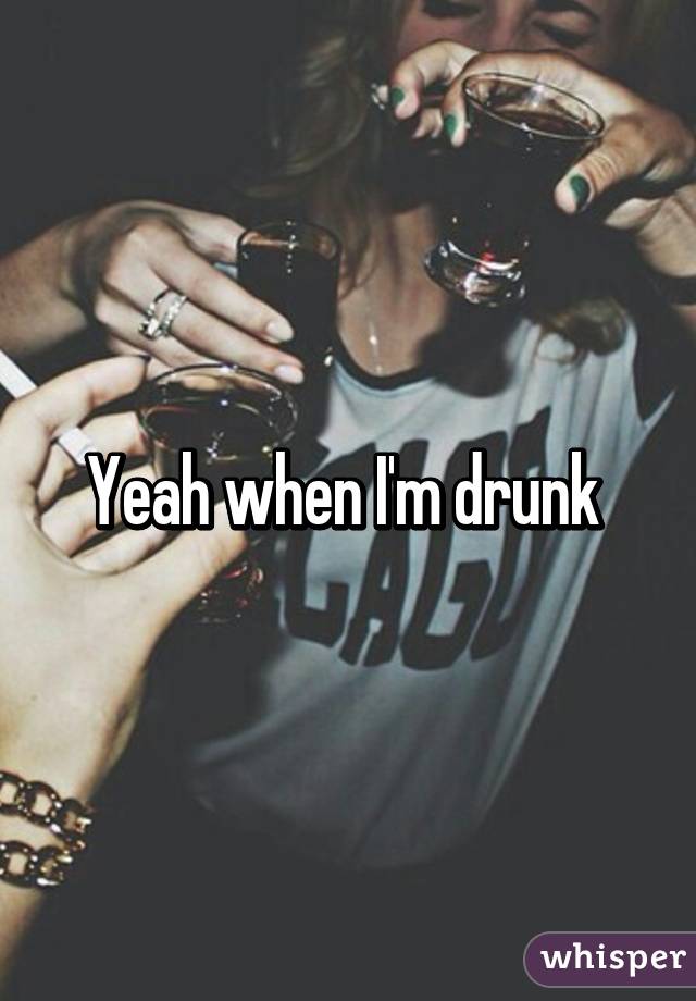 Yeah when I'm drunk 