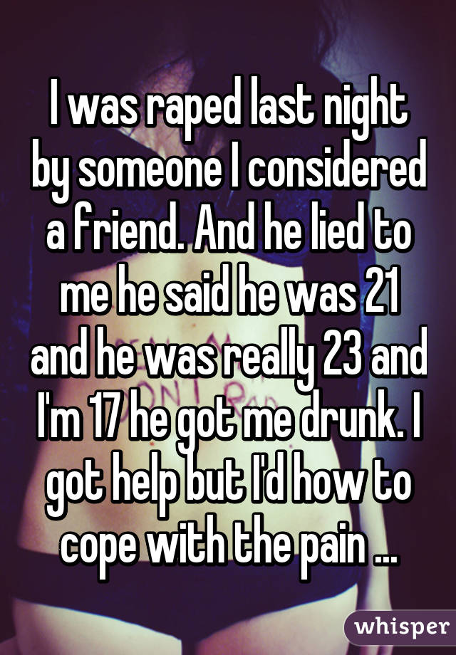 I was raped last night by someone I considered a friend. And he lied to me he said he was 21 and he was really 23 and I'm 17 he got me drunk. I got help but I'd how to cope with the pain ...
