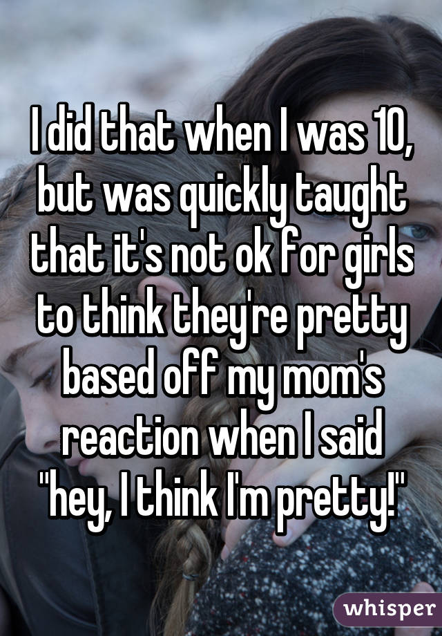 I did that when I was 10, but was quickly taught that it's not ok for girls to think they're pretty based off my mom's reaction when I said "hey, I think I'm pretty!"