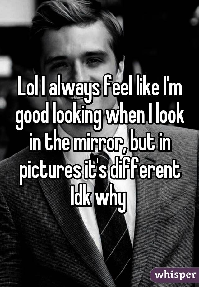 Lol I always feel like I'm good looking when I look in the mirror, but in pictures it's different Idk why 