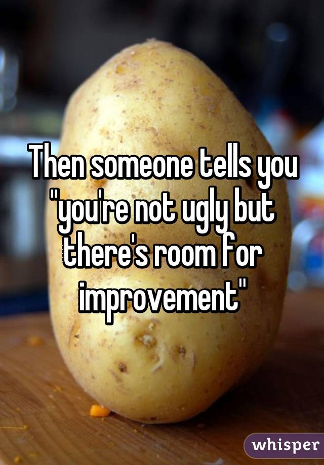 Then someone tells you "you're not ugly but there's room for improvement"