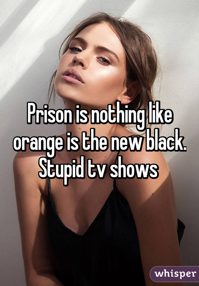 Prison is nothing like orange is the new black. Stupid tv shows 